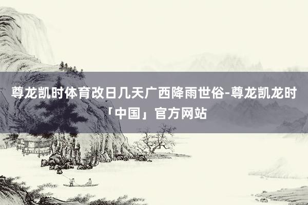 尊龙凯时体育改日几天广西降雨世俗-尊龙凯龙时「中国」官方网站