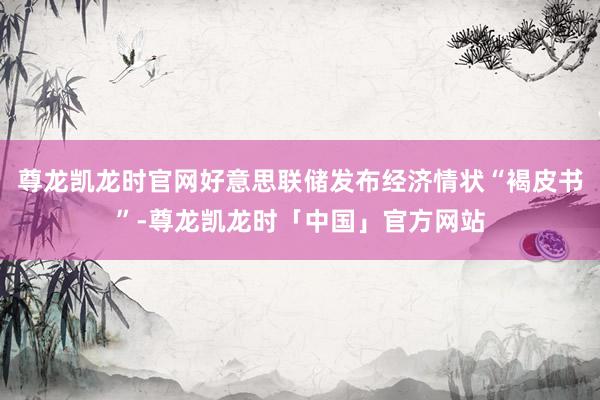 尊龙凯龙时官网好意思联储发布经济情状“褐皮书”-尊龙凯龙时「中国」官方网站