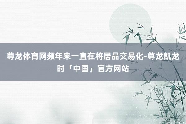 尊龙体育网频年来一直在将居品交易化-尊龙凯龙时「中国」官方网站