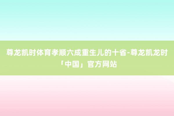 尊龙凯时体育孝顺六成重生儿的十省-尊龙凯龙时「中国」官方网站