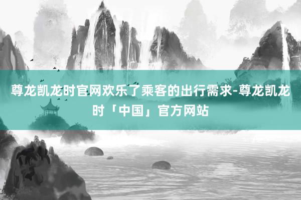 尊龙凯龙时官网欢乐了乘客的出行需求-尊龙凯龙时「中国」官方网站