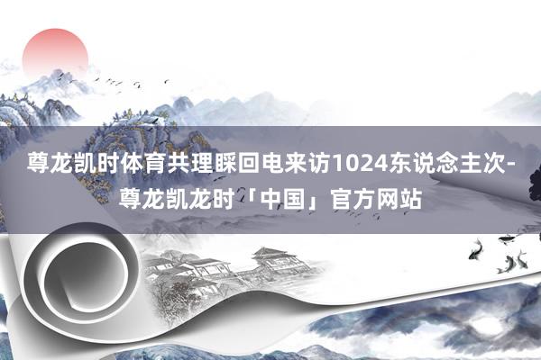 尊龙凯时体育共理睬回电来访1024东说念主次-尊龙凯龙时「中国」官方网站