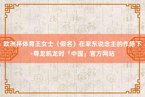 欧洲杯体育王女士（假名）在家东说念主的作陪下-尊龙凯龙时「中国」官方网站