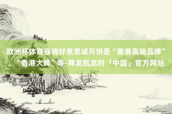 欧洲杯体育强调好意思诚月饼是“香港高端品牌”、“香港大牌”等-尊龙凯龙时「中国」官方网站