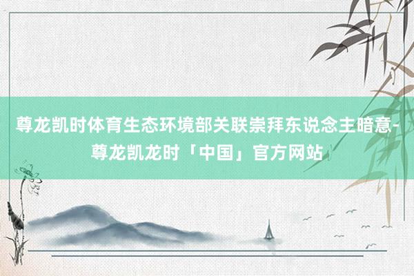 尊龙凯时体育生态环境部关联崇拜东说念主暗意-尊龙凯龙时「中国」官方网站