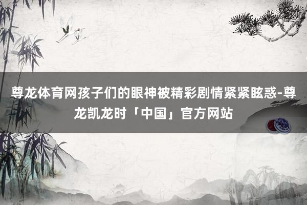 尊龙体育网孩子们的眼神被精彩剧情紧紧眩惑-尊龙凯龙时「中国」官方网站