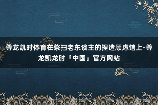 尊龙凯时体育在祭扫老东谈主的捏造顾虑馆上-尊龙凯龙时「中国」官方网站