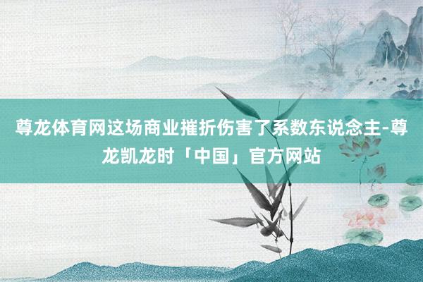 尊龙体育网这场商业摧折伤害了系数东说念主-尊龙凯龙时「中国」官方网站