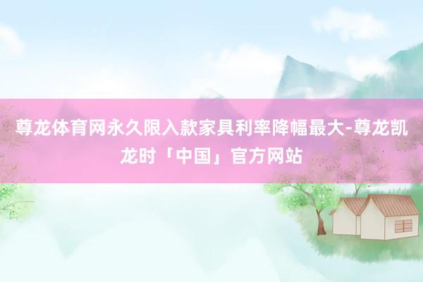 尊龙体育网永久限入款家具利率降幅最大-尊龙凯龙时「中国」官方网站