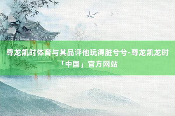 尊龙凯时体育与其品评他玩得脏兮兮-尊龙凯龙时「中国」官方网站