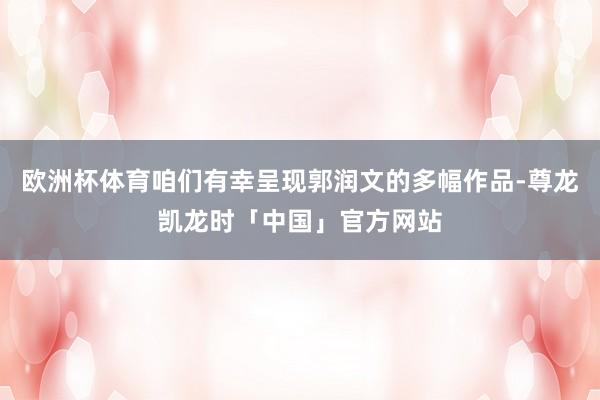 欧洲杯体育咱们有幸呈现郭润文的多幅作品-尊龙凯龙时「中国」官方网站
