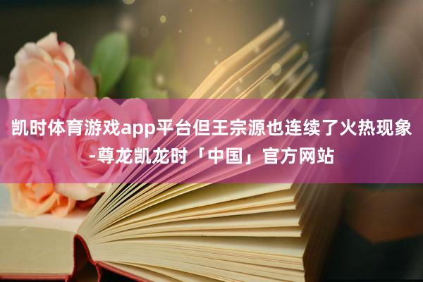 凯时体育游戏app平台但王宗源也连续了火热现象-尊龙凯龙时「中国」官方网站