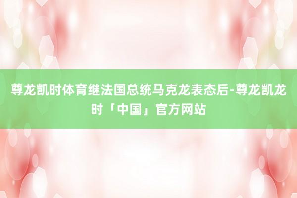 尊龙凯时体育继法国总统马克龙表态后-尊龙凯龙时「中国」官方网站