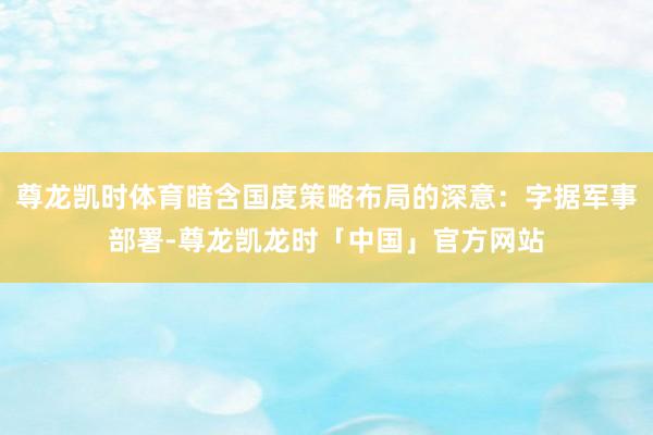 尊龙凯时体育暗含国度策略布局的深意：字据军事部署-尊龙凯龙时「中国」官方网站