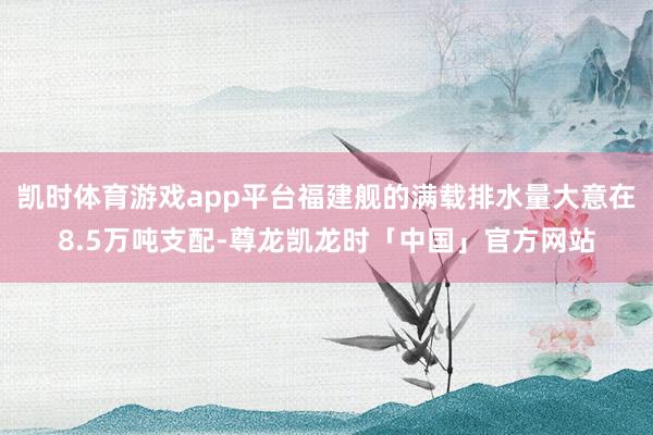 凯时体育游戏app平台福建舰的满载排水量大意在8.5万吨支配-尊龙凯龙时「中国」官方网站