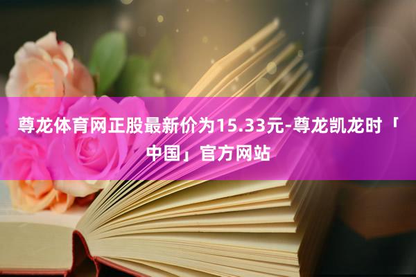 尊龙体育网正股最新价为15.33元-尊龙凯龙时「中国」官方网站