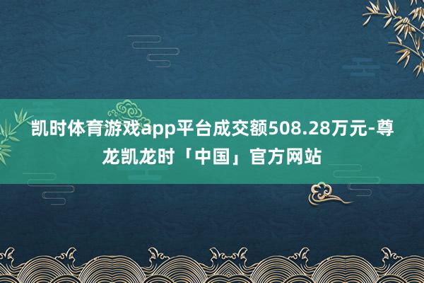 凯时体育游戏app平台成交额508.28万元-尊龙凯龙时「中国」官方网站