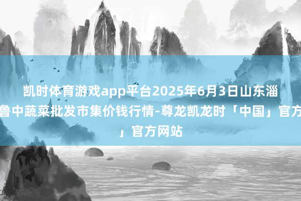 凯时体育游戏app平台2025年6月3日山东淄博市鲁中蔬菜批发市集价钱行情-尊龙凯龙时「中国」官方网站