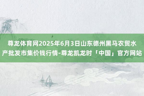 尊龙体育网2025年6月3日山东德州黑马农贸水产批发市集价钱行情-尊龙凯龙时「中国」官方网站