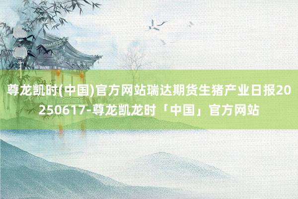 尊龙凯时(中国)官方网站瑞达期货生猪产业日报20250617-尊龙凯龙时「中国」官方网站