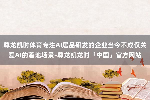 尊龙凯时体育专注AI居品研发的企业当今不成仅关爱AI的落地场景-尊龙凯龙时「中国」官方网站