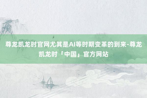尊龙凯龙时官网尤其是AI等时期变革的到来-尊龙凯龙时「中国」官方网站