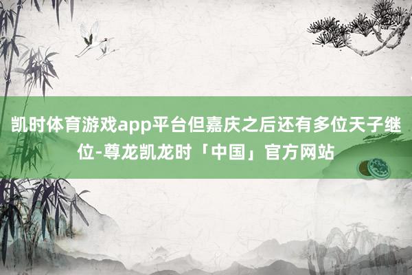 凯时体育游戏app平台但嘉庆之后还有多位天子继位-尊龙凯龙时「中国」官方网站