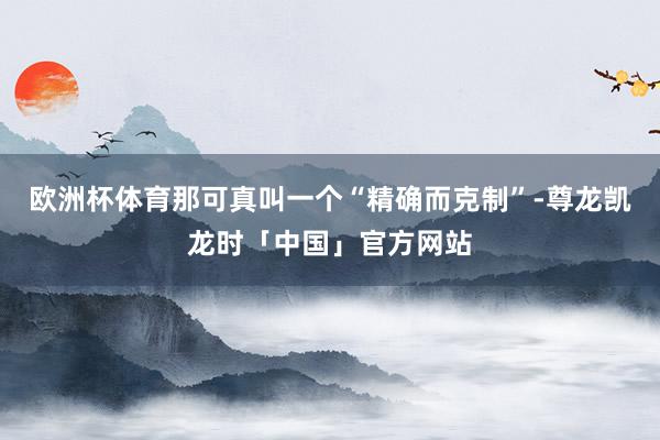 欧洲杯体育那可真叫一个“精确而克制”-尊龙凯龙时「中国」官方网站