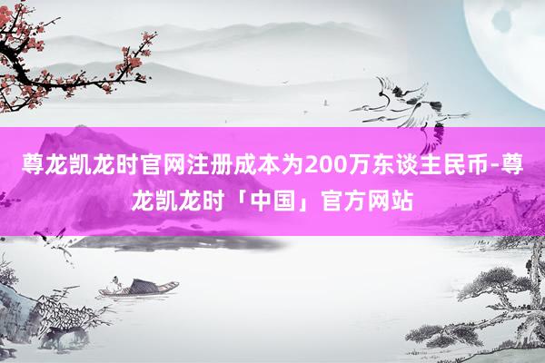 尊龙凯龙时官网注册成本为200万东谈主民币-尊龙凯龙时「中国」官方网站