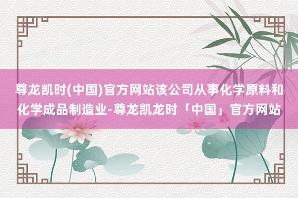 尊龙凯时(中国)官方网站该公司从事化学原料和化学成品制造业-尊龙凯龙时「中国」官方网站