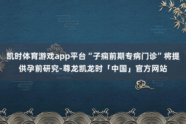 凯时体育游戏app平台“子痫前期专病门诊”将提供孕前研究-尊龙凯龙时「中国」官方网站