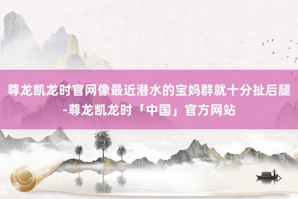 尊龙凯龙时官网像最近潜水的宝妈群就十分扯后腿-尊龙凯龙时「中国」官方网站