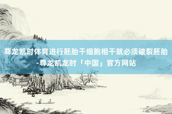 尊龙凯时体育进行胚胎干细胞相干就必须破裂胚胎-尊龙凯龙时「中国」官方网站