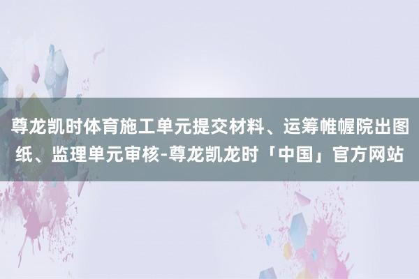 尊龙凯时体育施工单元提交材料、运筹帷幄院出图纸、监理单元审核-尊龙凯龙时「中国」官方网站