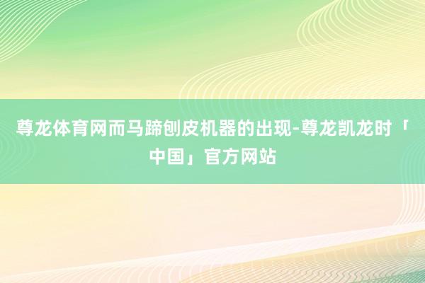 尊龙体育网而马蹄刨皮机器的出现-尊龙凯龙时「中国」官方网站