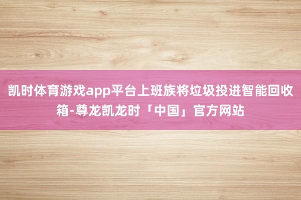 凯时体育游戏app平台上班族将垃圾投进智能回收箱-尊龙凯龙时「中国」官方网站