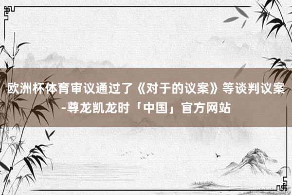 欧洲杯体育审议通过了《对于的议案》等谈判议案-尊龙凯龙时「中国」官方网站
