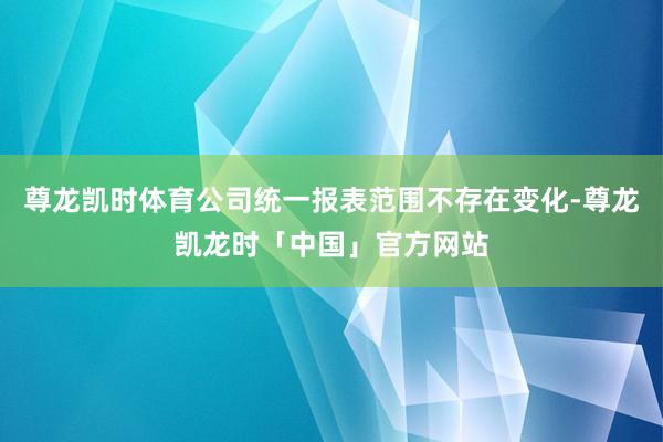 尊龙凯时体育公司统一报表范围不存在变化-尊龙凯龙时「中国」官方网站