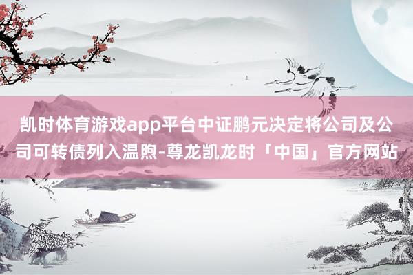 凯时体育游戏app平台中证鹏元决定将公司及公司可转债列入温煦-尊龙凯龙时「中国」官方网站