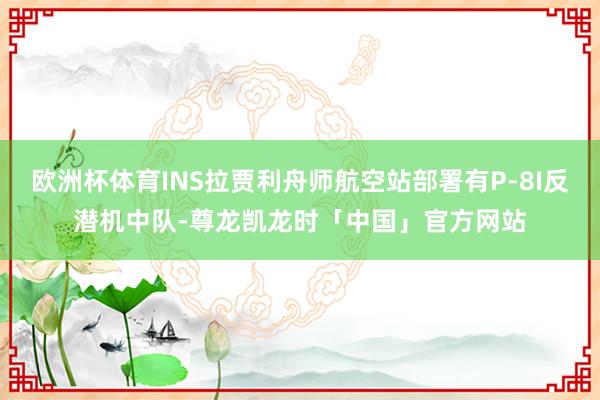 欧洲杯体育INS拉贾利舟师航空站部署有P-8I反潜机中队-尊龙凯龙时「中国」官方网站