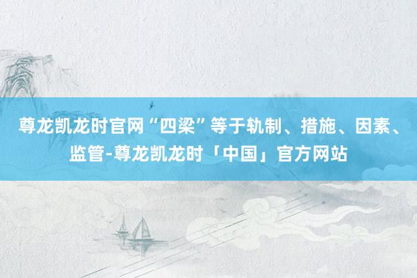尊龙凯龙时官网“四梁”等于轨制、措施、因素、监管-尊龙凯龙时「中国」官方网站