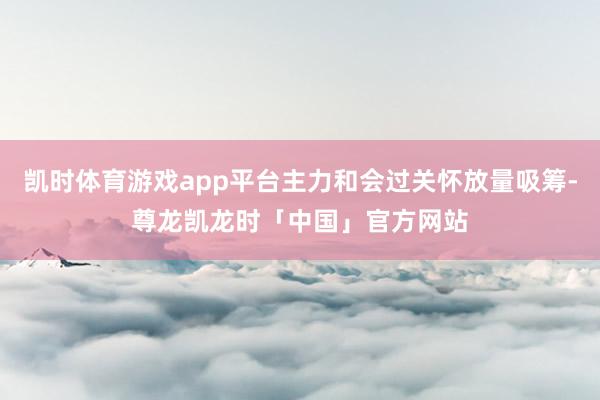 凯时体育游戏app平台主力和会过关怀放量吸筹-尊龙凯龙时「中国」官方网站