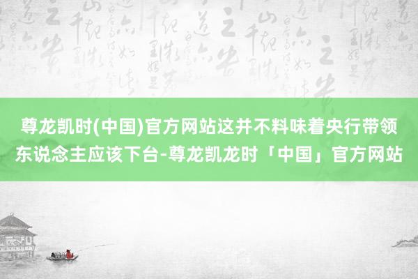 尊龙凯时(中国)官方网站这并不料味着央行带领东说念主应该下台-尊龙凯龙时「中国」官方网站