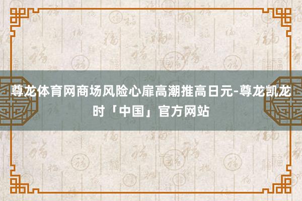 尊龙体育网商场风险心扉高潮推高日元-尊龙凯龙时「中国」官方网站