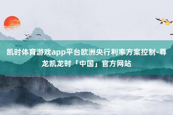 凯时体育游戏app平台欧洲央行利率方案控制-尊龙凯龙时「中国」官方网站