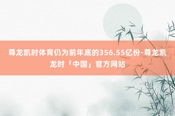 尊龙凯时体育仍为前年底的356.55亿份-尊龙凯龙时「中国」官方网站