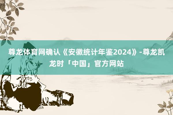 尊龙体育网确认《安徽统计年鉴2024》-尊龙凯龙时「中国」官方网站