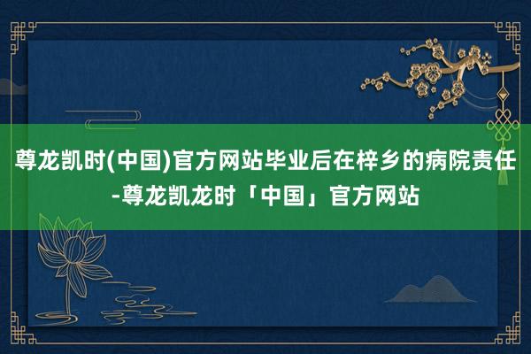 尊龙凯时(中国)官方网站毕业后在梓乡的病院责任-尊龙凯龙时「中国」官方网站