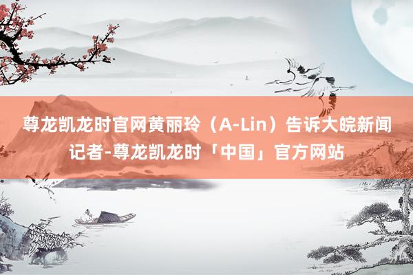 尊龙凯龙时官网黄丽玲（A-Lin）告诉大皖新闻记者-尊龙凯龙时「中国」官方网站