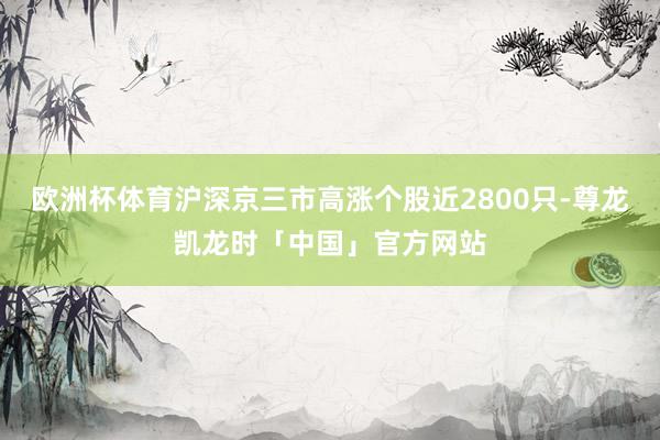 欧洲杯体育沪深京三市高涨个股近2800只-尊龙凯龙时「中国」官方网站